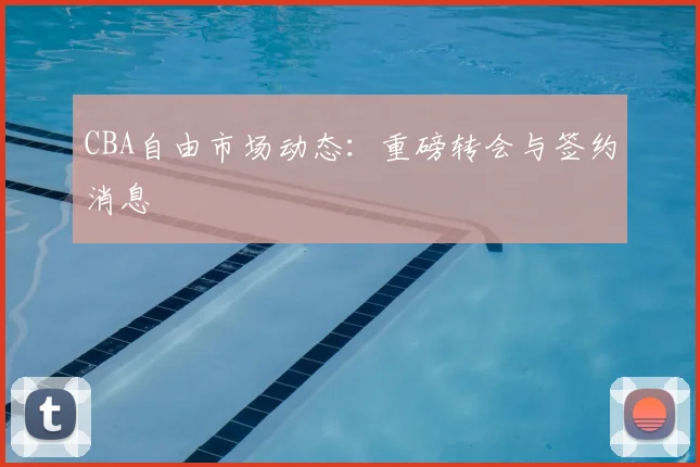CBA自由市场动态:重磅转会与签约消息