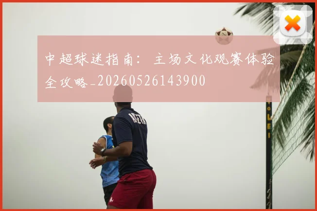 中超球迷指南：主场文化观赛体验全攻略_20260526143900