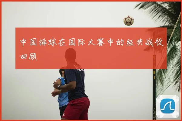 中国排球在国际大赛中的经典战役回顾