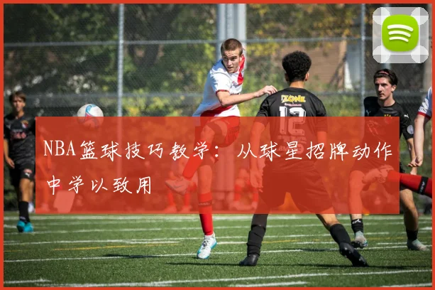 NBA篮球技巧教学:从球星招牌动作中学以致用